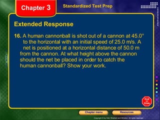 Extended Response 16.  A human cannonball is shot out of a cannon at 45.0°  to the horizontal with an initial speed of 25.0 m/s. A  net is positioned at a horizontal distance of 50.0 m  from the cannon. At what height above the cannon  should the net be placed in order to catch the  human cannonball? Show your work. Standardized Test Prep Chapter  3 
