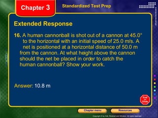 Extended Response 16.  A human cannonball is shot out of a cannon at 45.0°  to the horizontal with an initial speed of 25.0 m/s. A  net is positioned at a horizontal distance of 50.0 m  from the cannon. At what height above the cannon  should the net be placed in order to catch the  human cannonball? Show your work. Standardized Test Prep Chapter  3 Answer:  10.8 m 