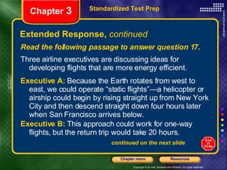Extended Response,  continued Read the following passage to answer question 17. Three airline executives are discussing ideas for developing flights that are more energy efficient. Executive A:   Because the Earth rotates from west to east, we could operate “static flights”—a helicopter or airship could begin by rising straight up from New York City and then descend straight down four hours later when San Francisco arrives below. Executive B:   This approach could work for one-way flights, but the return trip would take 20 hours.  continued on the next slide Standardized Test Prep Chapter  3 
