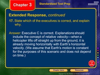 Extended Response,  continued 17.  State which of the executives is correct, and explain  why.  Answer:  Executive C is correct. Explanations should include the concept of relative velocity—when a helicopter lifts off straight up from the ground, it is already moving horizontally with Earth’s horizontal velocity. (We assume that Earth’s motion is constant for the purposes of this scenario and does not depend on time.) Standardized Test Prep Chapter  3 