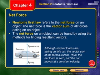 Net Force Newton's first law  refers to the   net force   on an object.The   net force   is the   vector sum   of all forces acting on an object.  The  net force  on an object can be found by using the methods for finding resultant vectors.  Chapter  4 Section 2  Newton’s First Law Although several forces are acting on this car, the vector sum of the forces is zero. Thus, the net force is zero, and the car moves at a constant velocity. 