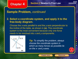 Sample Problem,  continued 2. Select a coordinate system, and apply it to the free-body diagram. Chapter  4 Section 2  Newton’s First Law Tip:   To simplify the problem, always choose the coordinate system in which as many forces as possible lie on the x- and y-axes. Choose the  x -axis parallel to and the  y -axis perpendicular to the incline of the table, as shown in  (a).  This coordinate system is the most convenient because only one force needs to be resolved into  x  and  y  components. 
