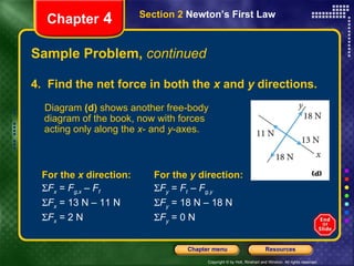 Sample Problem,  continued For the  y  direction:  F y  =  F t  –  F g,y    F y  = 18 N – 18 N  F y  = 0 N Chapter  4 Section 2  Newton’s First Law 4.  Find the net force in both the  x  and  y  directions. Diagram  (d)  shows another free-body diagram of the book, now with forces acting only along the  x - and  y -axes. For the  x  direction:   F x  =  F g,x  –  F f  F x  = 13 N – 11 N   F x  = 2 N  