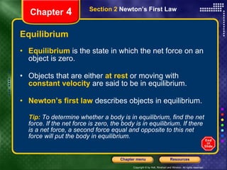 Equilibrium Equilibrium   is the state in which the net force on an object is zero. Objects that are either   at rest   or moving with   constant velocity   are said to be in equilibrium. Newton’s first law   describes objects in equilibrium. Tip:  To determine whether a body is in equilibrium, find the net force. If the net force is zero, the body is in equilibrium. If there is a net force, a second force equal and opposite to this net force will put the body in equilibrium. Chapter  4 Section 2  Newton’s First Law 