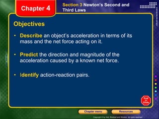 Objectives Describe   an object’s acceleration in terms of its mass and the net force acting on it. Predict   the direction and magnitude of the acceleration caused by a known net force. I dentify   action-reaction pairs. Section 3  Newton’s Second and Third Laws Chapter  4 