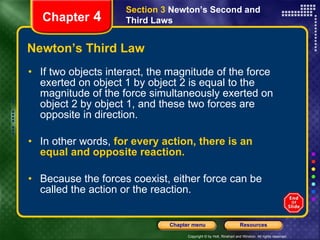 Newton’s Third Law If two objects interact, the magnitude of the force exerted on object 1 by object 2 is equal to the magnitude of the force simultaneously exerted on object 2 by object 1, and these two forces are opposite in direction. In other words,  for every action, there is an equal and opposite reaction.  Because the forces coexist, either force can be called the action or the reaction. Chapter  4 Section 3  Newton’s Second and Third Laws 