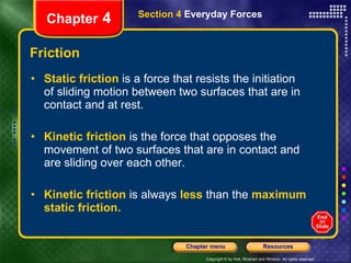 Friction Static friction   is a force that resists the initiation of sliding motion between two surfaces that are in contact and at rest. Kinetic friction   is the force that opposes the movement of two surfaces that are in contact and are sliding over each other. Kinetic friction   is always   less   than the   maximum static friction. Chapter  4 Section 4  Everyday Forces 