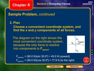 Sample Problem,  continued The diagram on the right shows the most convenient coordinate system, because the only force to resolve  into components is  F applied . Chapter  4 Section 4  Everyday Forces 2. Plan Choose a convenient coordinate system, and find the  x  and  y  components of all forces.   F applied,y  = (90.0 N)(sin 30.0º) = 45.0 N (upward) F applied,x  = (90.0 N)(cos 30.0º) = 77.9 N (to the right) 