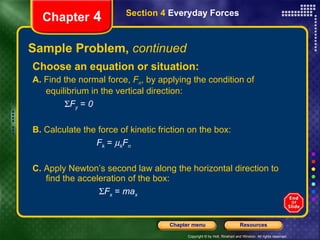 Sample Problem,  continued Choose an equation or situation: A.  Find the normal force,  F n , by applying the condition of equilibrium in the vertical direction:   F y   =  0 B.  Calculate the force of kinetic friction on the box: F k  =   k F n C.  Apply Newton’s second law along the horizontal direction to find the acceleration of the box:    F x   =  ma x Chapter  4 Section 4  Everyday Forces 