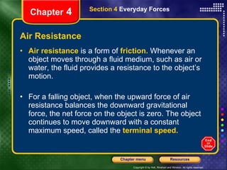 Air Resistance Air resistance   is a form of  friction.  Whenever an object moves through a fluid medium, such as air or water, the fluid provides a resistance to the object’s motion.  For a falling object, when the upward force of air resistance balances the downward gravitational force, the net force on the object is zero. The object continues to move downward with a constant maximum speed, called the   terminal speed. Chapter  4 Section 4  Everyday Forces 
