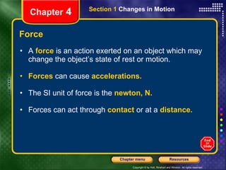 Force A  force   is an action   exerted on an object which may change the object’s state of rest or motion. Forces   can cause   accelerations. The SI unit of force is the   newton, N. Forces can act through   contact   or at a   distance. Chapter  4 Section 1  Changes in Motion 
