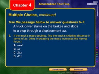 Multiple Choice,  continued Use the passage below to answer questions 6–7. A truck driver slams on the brakes and skids  to a stop through a displacement   x . Standardized Test Prep Chapter  4 6.   If the truck’s mass doubles, find the truck’s skidding distance in terms of   x . (Hint: Increasing the mass increases the normal force.) A.    x/4 B.    x C.   2  x D.   4  x 