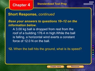 Base your answers to questions 10–12 on the information below.   A 3.00 kg ball is dropped from rest from the  roof of a building 176.4 m high.While the ball  is falling, a horizontal wind exerts a constant  force of 12.0 N on the ball.  12.  When the ball hits the ground, what is its speed? Short Response,  continued Standardized Test Prep Chapter  4 