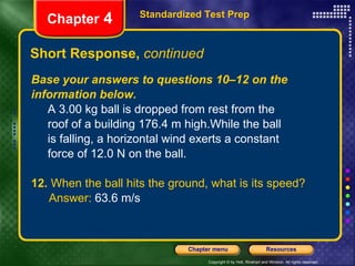 Base your answers to questions 10–12 on the information below. A 3.00 kg ball is dropped from rest from the  roof of a building 176.4 m high.While the ball  is falling, a horizontal wind exerts a constant  force of 12.0 N on the ball.  12.  When the ball hits the ground, what is its speed? Answer:  63.6 m/s Short Response,  continued Standardized Test Prep Chapter  4 
