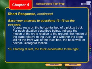 Base your answers to questions 13–15 on the passage. A crate rests on the horizontal bed of a pickup truck. For each situation described below, indicate the motion of the crate relative to the ground, the motion of the crate relative to the truck, and whether the crate will hit the front wall of the truck bed, the back wall, or neither. Disregard friction. 13.  Starting at rest, the truck accelerates to the right. Short Response,  continued Standardized Test Prep Chapter  4 