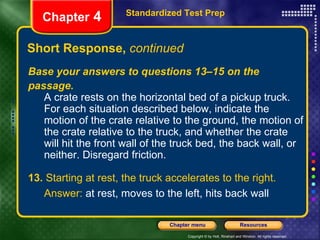Short Response,  continued Standardized Test Prep Chapter  4 Base your answers to questions 13–15 on the passage. A crate rests on the horizontal bed of a pickup truck. For each situation described below, indicate the motion of the crate relative to the ground, the motion of the crate relative to the truck, and whether the crate will hit the front wall of the truck bed, the back wall, or neither. Disregard friction. 13.  Starting at rest, the truck accelerates to the right. Answer:  at rest, moves to the left, hits back wall 