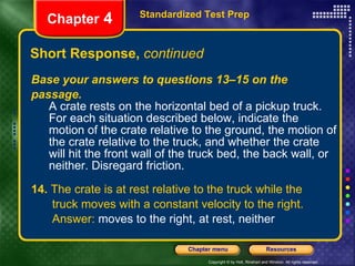 Base your answers to questions 13–15 on the passage. A crate rests on the horizontal bed of a pickup truck. For each situation described below, indicate the motion of the crate relative to the ground, the motion of the crate relative to the truck, and whether the crate will hit the front wall of the truck bed, the back wall, or neither. Disregard friction. 14.  The crate is at rest relative to the truck while the  truck moves with a constant velocity to the right.  Answer:  moves to the right, at rest, neither Short Response,  continued Standardized Test Prep Chapter  4 