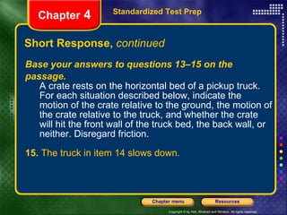 Base your answers to questions 13–15 on the passage. A crate rests on the horizontal bed of a pickup truck. For each situation described below, indicate the motion of the crate relative to the ground, the motion of the crate relative to the truck, and whether the crate will hit the front wall of the truck bed, the back wall, or neither. Disregard friction. 15.  The truck in item 14 slows down. Short Response,  continued Standardized Test Prep Chapter  4 