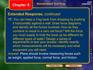 17.  You can keep a 3 kg book from dropping by pushing it horizontally against a wall. Draw force diagrams, and identify all the forces involved. How do they  combine to result in a zero net force? Will the force  you must supply to hold the book up be different for  different types of walls? Design a series of experiments to test your answer. Identify exactly which measurements will be necessary and what equipment you will need. Answer:  Plans should involve measuring forces such  as weight, applied force, normal force, and friction. Extended Response,  continued Standardized Test Prep Chapter  4 