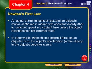 Newton’s First Law An   object at rest remains at rest, and an object in motion continues in motion with constant velocity (that is, constant speed in a straight line) unless the object experiences a net external force. In other words, when the net external force on an object is zero, the object’s acceleration (or the change in the object’s velocity) is zero. Chapter  4 Section 2  Newton’s First Law 
