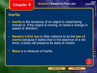 Inertia Inertia   is the tendency of an object to resist being moved or, if the object is moving, to resist a change in speed or direction. Newton’s first law   is often referred to as the   law of inertia   because it states that in the absence of a net force, a body will preserve its state of motion.  Mass   is a measure of inertia. Chapter  4 Section 2  Newton’s First Law 