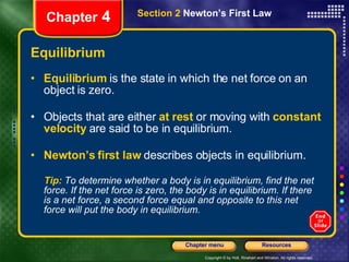 Equilibrium Equilibrium   is the state in which the net force on an object is zero. Objects that are either   at rest   or moving with   constant velocity   are said to be in equilibrium. Newton’s first law   describes objects in equilibrium. Tip:  To determine whether a body is in equilibrium, find the net force. If the net force is zero, the body is in equilibrium. If there is a net force, a second force equal and opposite to this net force will put the body in equilibrium. Chapter  4 Section 2  Newton’s First Law 