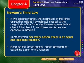 Newton’s Third Law If two objects interact, the magnitude of the force exerted on object 1 by object 2 is equal to the magnitude of the force simultaneously exerted on object 2 by object 1, and these two forces are opposite in direction. In other words,  for every action, there is an equal and opposite reaction.  Because the forces coexist, either force can be called the action or the reaction. Chapter  4 Section 3  Newton’s Second and Third Laws 