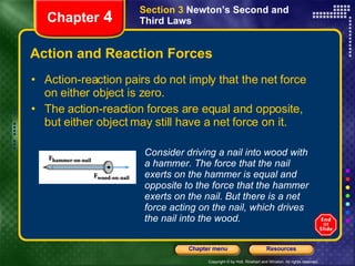 Action and Reaction Forces Action-reaction pairs do not imply that the net force on either object is zero.  The action-reaction forces are equal and opposite, but either object may still have a net force on it. Chapter  4 Section 3  Newton’s Second and Third Laws Consider driving a nail into wood with a hammer. The force that the nail exerts on the hammer is equal and opposite to the force that the hammer exerts on the nail. But there is a net force acting on the nail, which drives the nail into the wood. 