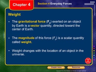Weight The  gravitational force   ( F g ) exerted on an object by Earth is a   vecto r  quantity, directed toward the center of Earth. The  magnitude   of this force ( F g ) is a scalar quantity called   weight. Weight changes with the location of an object in the universe. Chapter  4 Section 4  Everyday Forces 