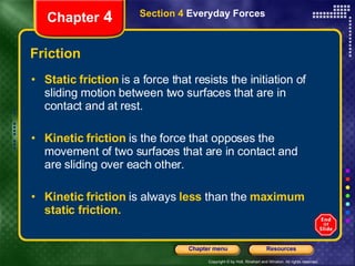 Friction Static friction   is a force that resists the initiation of sliding motion between two surfaces that are in contact and at rest. Kinetic friction   is the force that opposes the movement of two surfaces that are in contact and are sliding over each other. Kinetic friction   is always   less   than the   maximum static friction. Chapter  4 Section 4  Everyday Forces 