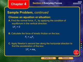 Sample Problem,  continued Choose an equation or situation: A.  Find the normal force,  F n , by applying the condition of equilibrium in the vertical direction:   F y   =  0 B.  Calculate the force of kinetic friction on the box: F k  =   k F n C.  Apply Newton’s second law along the horizontal direction to find the acceleration of the box:    F x   =  ma x Chapter  4 Section 4  Everyday Forces 