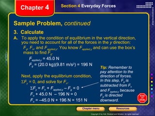 Sample Problem,  continued 3.  Calculate A.   To apply the condition of equilibrium in the vertical direction, you need to account for all of the forces in the  y  direction:  F g , F n ,  and  F applied,y .  You know  F applied,y   and can use the box’s mass to find  F g . F applied,y   = 45.0 N F g   = (20.0 kg)(9.81 m/s 2 ) = 196 N Next, apply the equilibrium condition,   F y   = 0, and solve for  F n .    F y   =  F n  +  F applied,y   –  F g  = 0   F n  + 45.0 N  – 196 N = 0   F n  = –45.0 N + 196 N = 151 N Chapter  4 Section 4  Everyday Forces Tip:  Remember to pay attention to the direction of forces. In this step, F g  is subtracted from F n  and F applied,y  because F g  is directed  downward. 