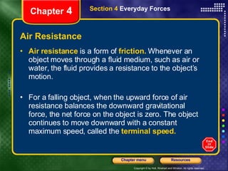 Air Resistance Air resistance   is a form of  friction.  Whenever an object moves through a fluid medium, such as air or water, the fluid provides a resistance to the object’s motion.  For a falling object, when the upward force of air resistance balances the downward gravitational force, the net force on the object is zero. The object continues to move downward with a constant maximum speed, called the   terminal speed. Chapter  4 Section 4  Everyday Forces 