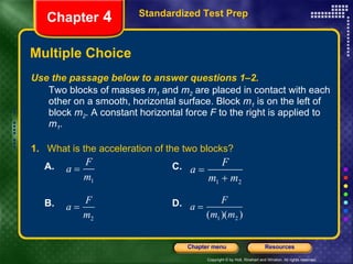 Multiple Choice Standardized Test Prep Chapter  4 Use the passage below to answer questions 1–2. Two blocks of masses  m 1  and  m 2  are placed in contact with each other on a smooth, horizontal surface. Block  m 1  is on the left of block  m 2 . A constant horizontal force  F  to the right is applied to  m 1 . 1.   What is the acceleration of the two blocks? A.  C. B. D. 