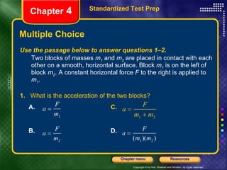 Multiple Choice Standardized Test Prep Chapter  4 Use the passage below to answer questions 1–2. Two blocks of masses  m 1  and  m 2  are placed in contact with each other on a smooth, horizontal surface. Block  m 1  is on the left of block  m 2 . A constant horizontal force  F  to the right is applied to  m 1 . 1.   What is the acceleration of the two blocks? A.  C. B. D. 