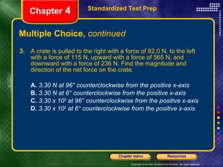 Multiple Choice,  continued 3.   A crate is pulled to the right with a force of 82.0 N, to the left with a force of 115 N, upward with a force of 565 N, and downward with a force of 236 N. Find the magnitude and direction of the net force on the crate. A.  3.30 N at 96° counterclockwise from the positive x-axis B.   3.30 N at 6° counterclockwise from the positive x-axis C.   3.30 x 10 2  at 96° counterclockwise from the positive x-axis D.   3.30 x 10 2  at 6° counterclockwise from the positive x-axis Standardized Test Prep Chapter  4 