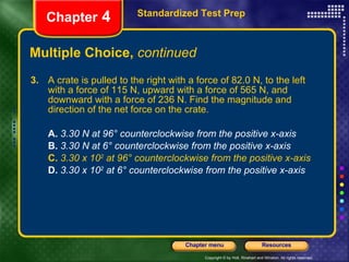Multiple Choice,  continued 3.   A crate is pulled to the right with a force of 82.0 N, to the left with a force of 115 N, upward with a force of 565 N, and downward with a force of 236 N. Find the magnitude and direction of the net force on the crate. A.  3.30 N at 96° counterclockwise from the positive x-axis B.   3.30 N at 6° counterclockwise from the positive x-axis C.   3.30 x 10 2  at 96° counterclockwise from the positive x-axis D.   3.30 x 10 2  at 6° counterclockwise from the positive x-axis Standardized Test Prep Chapter  4 