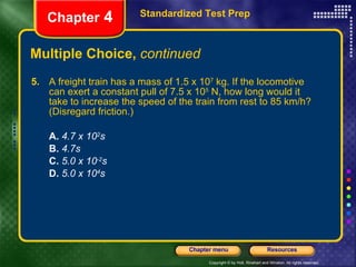 Multiple Choice,  continued 5.   A freight train has a mass of 1.5 x 10 7  kg. If the locomotive can exert a constant pull of 7.5 x 10 5  N, how long would it take to increase the speed of the train from rest to 85 km/h? (Disregard friction.) A.  4.7 x 10 2 s B.   4.7s C.   5.0 x 10 -2 s D.   5.0 x 10 4 s Standardized Test Prep Chapter  4 