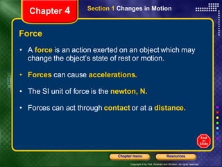 Force A  force   is an action   exerted on an object which may change the object’s state of rest or motion. Forces   can cause   accelerations. The SI unit of force is the   newton, N. Forces can act through   contact   or at a   distance. Chapter  4 Section 1  Changes in Motion 