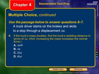 Multiple Choice,  continued Use the passage below to answer questions 6–7. A truck driver slams on the brakes and skids  to a stop through a displacement   x . Standardized Test Prep Chapter  4 6.   If the truck’s mass doubles, find the truck’s skidding distance in terms of   x . (Hint: Increasing the mass increases the normal force.) A.    x/4 B.    x C.   2  x D.   4  x 