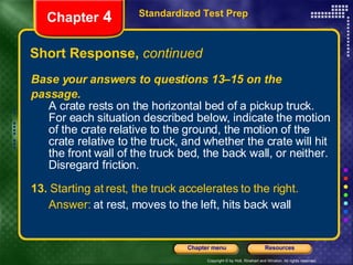 Short Response,  continued Standardized Test Prep Chapter  4 Base your answers to questions 13–15 on the passage. A crate rests on the horizontal bed of a pickup truck. For each situation described below, indicate the motion of the crate relative to the ground, the motion of the crate relative to the truck, and whether the crate will hit the front wall of the truck bed, the back wall, or neither. Disregard friction. 13.  Starting at rest, the truck accelerates to the right. Answer:  at rest, moves to the left, hits back wall 