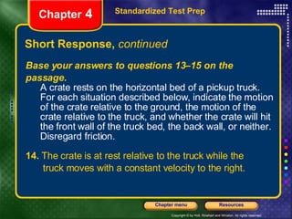 Short Response,  continued Standardized Test Prep Chapter  4 Base your answers to questions 13–15 on the passage. A crate rests on the horizontal bed of a pickup truck. For each situation described below, indicate the motion of the crate relative to the ground, the motion of the crate relative to the truck, and whether the crate will hit the front wall of the truck bed, the back wall, or neither. Disregard friction. 14.  The crate is at rest relative to the truck while the   truck moves with a constant velocity to the right. 