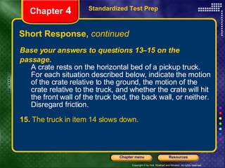 Base your answers to questions 13–15 on the passage. A crate rests on the horizontal bed of a pickup truck. For each situation described below, indicate the motion of the crate relative to the ground, the motion of the crate relative to the truck, and whether the crate will hit the front wall of the truck bed, the back wall, or neither. Disregard friction. 15.  The truck in item 14 slows down. Short Response,  continued Standardized Test Prep Chapter  4 
