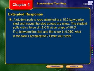 16.  A student pulls a rope attached to a 10.0 kg wooden sled and moves the sled across dry snow. The student  pulls with a force of 15.0 N at an angle of 45.0º.  If   k  between the sled and the snow is 0.040, what is the sled’s acceleration? Show your work. Extended Response Standardized Test Prep Chapter  4 