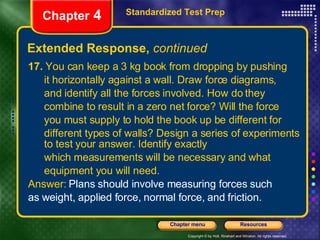 17.  You can keep a 3 kg book from dropping by pushing it horizontally against a wall. Draw force diagrams, and identify all the forces involved. How do they  combine to result in a zero net force? Will the force  you must supply to hold the book up be different for  different types of walls? Design a series of experiments to test your answer. Identify exactly which measurements will be necessary and what equipment you will need. Answer:  Plans should involve measuring forces such  as weight, applied force, normal force, and friction. Extended Response,  continued Standardized Test Prep Chapter  4 