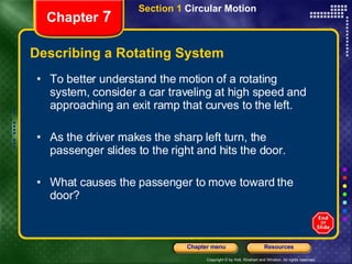 Describing a Rotating System Chapter  7 To better understand the motion of a rotating system, consider a car traveling at high speed and approaching an exit ramp that curves to the left. As the driver makes the sharp left turn, the passenger slides to the right and hits the door. What causes the passenger to move toward the door?  Section 1  Circular Motion 