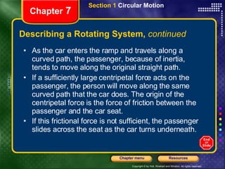 Describing a Rotating System,  continued Chapter  7 Section 1  Circular Motion As the car enters the ramp and travels along a curved path, the passenger, because of inertia, tends to move along the original straight path.  If a sufficiently large centripetal force acts on the passenger, the person will move along the same curved path that the car does. The origin of the centripetal force is the force of friction between the passenger and the car seat.  If this frictional force is not sufficient, the passenger slides across the seat as the car turns underneath.   
