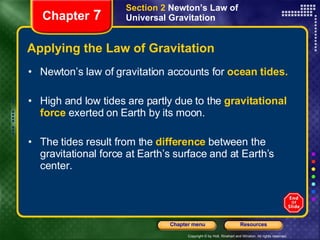 Applying the Law of Gravitation Newton’s law of gravitation accounts for  ocean   tides. High and low tides are partly due to the  gravitational force  exerted on Earth by its moon.  The tides result from the   difference  between the gravitational force at Earth’s surface and at Earth’s center. Chapter  7 Section 2  Newton’s Law of Universal Gravitation 