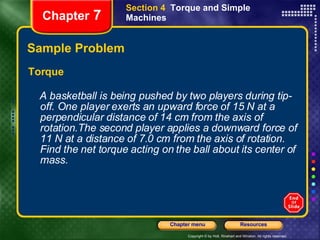 Sample Problem Torque A basketball is being pushed by two players during tip-off. One player exerts an upward force of 15 N at a perpendicular distance of 14 cm from the axis of rotation.The second player applies a downward force of 11 N at a distance of 7.0 cm from the axis of rotation. Find the net torque acting on the ball about its center of mass.   Chapter  7 Section 4  Torque and Simple Machines 
