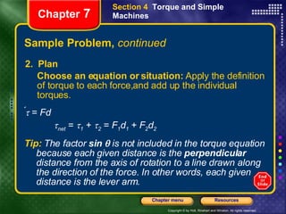 Sample Problem,  continued 2.  Plan Choose an equation or situation:  Apply the definition of torque to each force,and add up the individual torques.  Chapter  7 Section 4  Torque and Simple Machines Tip:   The factor   sin    is not included in the torque equation because each given distance is the  perpendicular  distance from the axis of rotation to a line drawn along the direction of the force. In other words, each given distance is the lever arm.     =  Fd  net  =   1  +   2  =  F 1 d 1   +  F 2 d 2 